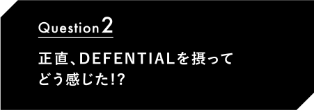 Question2 正直、DEFENTIALを摂ってどう感じた!?